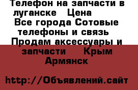 Телефон на запчасти в луганске › Цена ­ 300 - Все города Сотовые телефоны и связь » Продам аксессуары и запчасти   . Крым,Армянск